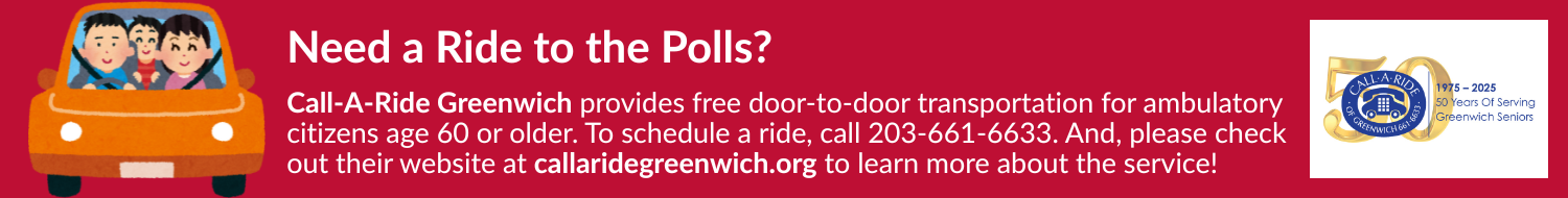 Need a ride to the polls?  Call-a-Ride Greenwich provides free door-to-door transportation for ambulatory citizens age sixty or older.  To schedule a ride, call 203-661-6633.  And, please check out their website at callaridegreenwich.org to learn more about the service!